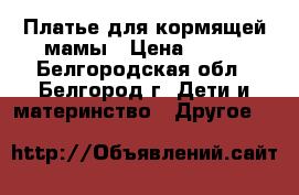 Платье для кормящей мамы › Цена ­ 500 - Белгородская обл., Белгород г. Дети и материнство » Другое   